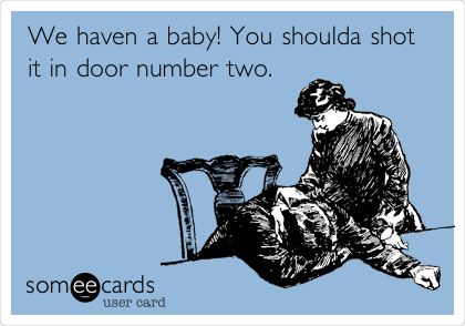 We haven a baby! You shoulda shot
it in door number two.