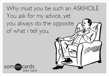 Why must you be such an ASKHOLE
You ask for my advice, yet
you always do the opposite
of what i tell you.