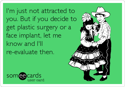 I'm just not attracted to
you. But if you decide to
get plastic surgery or a
face implant, let me
know and I'll
re-evaluate then.
