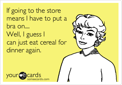 Going to the store
means I have to put a
bra on.... 
Well, I guess I
can just eat cereal for
dinner again.