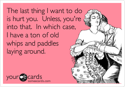 The last thing I want to do
is hurt you.  Unless, you're
into that.  In which case,
I have a ton of old
whips and paddles
laying around.