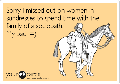 Sorry I missed out on women in sundresses to spend time with the family of a sociopath.  
My bad. =)