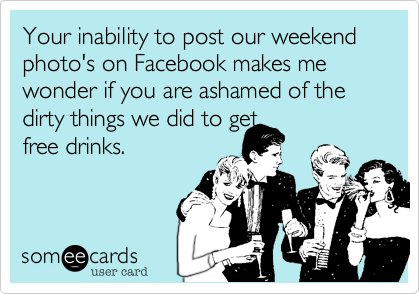Your inability to post our weekend photo's on facebook makes wonder if you are ashamed of the dirty things we did to get
free drinks.
