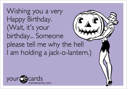 Wishing you a very
Happy Birthday.
(Wait, it's your
birthday... Someone
please tell me why the hell
I am holiding a jack-o-lantern.)