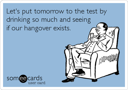 Let's put tomorrow to the test by
drinking so much and seeing
if our hangover exists.