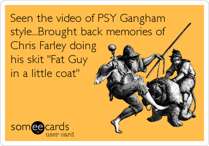 Seen the video of PSY Gangham
style...Brought back memories of  
Chris Farley doing
his skit "Fat Guy
in a little coat"