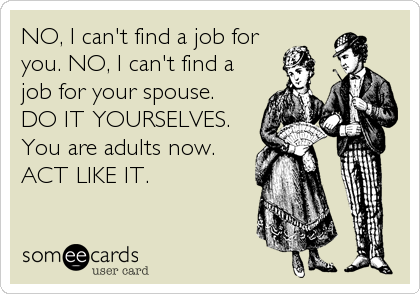 NO, I can't find a job for
you. NO, I can't find a
job for your spouse.
DO IT YOURSELVES.
You are adults now.
ACT LIKE IT.