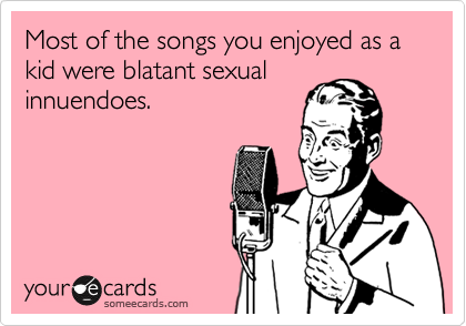 Most of the songs you enjoyed as a kid were blatent sexual
innuendoes. 