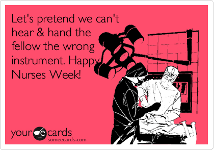 Let's pretend we can't
hear & hand the
fellow the wrong
instrument. Happy
Nurses Week!