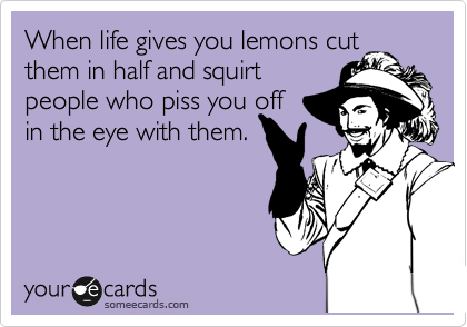 When life gives you lemons cut them in half and squirt 
people who piss you off 
in the eye with them.