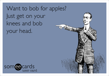 Want to bob for apples?
Just get on your
knees and bob
your head.