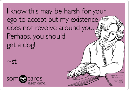 I know this may be harsh for your
ego to accept but my existance
does not revolve around you.
Perhaps, you should
get a dog!

~st 