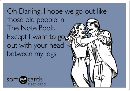 Oh Darling. I hope we go out like those old people in
The Note Book.
Except I want to go
out with your head
between my legs.