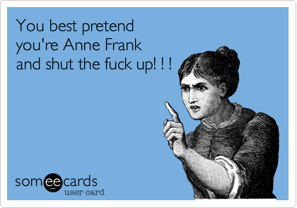You best pretend 
you're Anne Frank
and shut the fuck up! ! !