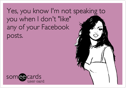 Yes, you know I'm not speaking to you when I don't "like"
any of your Facebook
posts.