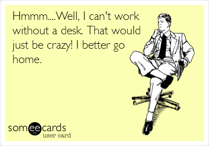 Hmmm....Well, I can't work
without a desk. That would
just be crazy! I better go
home.