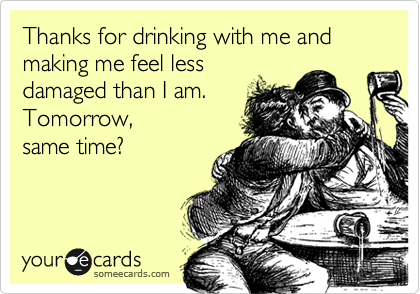 Thanks for drinking with me and making me feel less
damaged than I am.
Tomorrow,
same time?