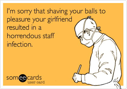 I'm sorry that shaving your balls to pleasure your girlfriend 
resulted in a
horrendous staff
infection.