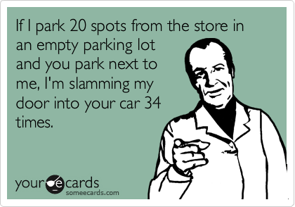 If I park 20 spots from the store in an empty parking lot
and you park next to
me, I'm slamming my
door into your car 34
times.