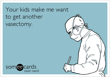 Your kids make me want
to get another
vasectomy.
