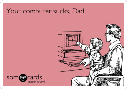 Your computer sucks, Dad.