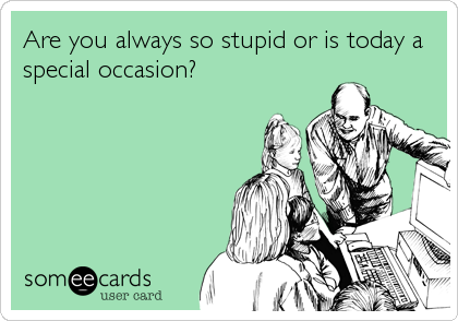 Are you always so stupid or is today a
special occasion?