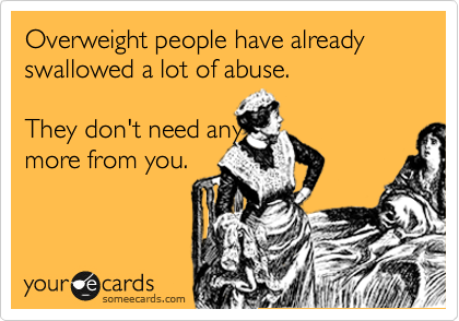 Overweight people have already swallowed a lot of abuse. 

They don't need any
more from you.