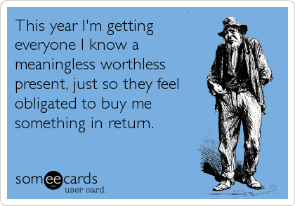 This year I'm getting
everyone I know a
meaningless worthless
present, just so they feel
obligated to buy me
something in return.