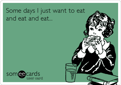Some days I just want to eat 
and eat and eat...