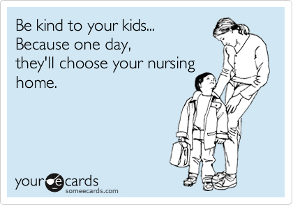 Be kind to your kids...
Because one day,
they'll choose your nursing
home.
