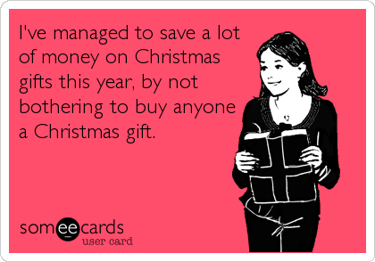 I've managed to save a lot
of money on Christmas
gifts this year, by not
bothering to buy anyone
a Christmas gift.