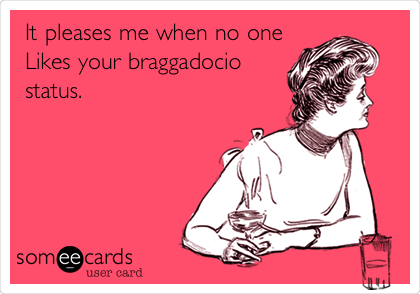 It pleases me when no one
Likes your braggadocio
status.