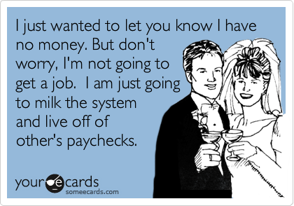 I just wanted to let you know I have no money. But don't
worry, I'm not going to
get a job.  I am just going
to milk the system
and live off of
other's paychecks. 