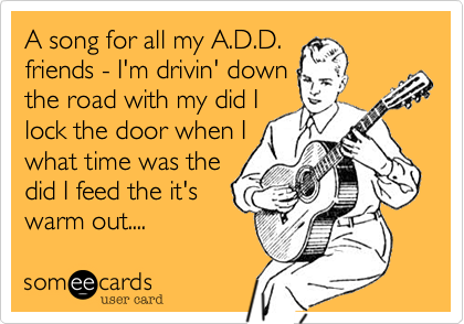 A song for all my A.D.D.
friends - I'm drivin' down
the road with my did I
lock the door when I
what time was the
did I feed the it's 
warm out.... 