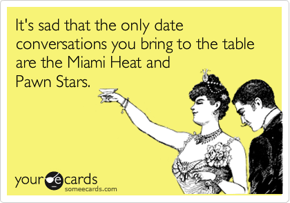 It's sad that the only date conversations you bring to the table are the Miami Heat and
Pawn Stars.