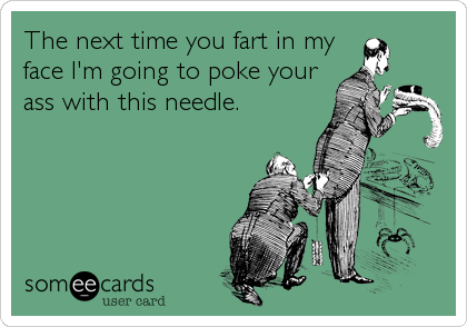 The next time you fart in my
face I'm going to poke your
ass with this needle.