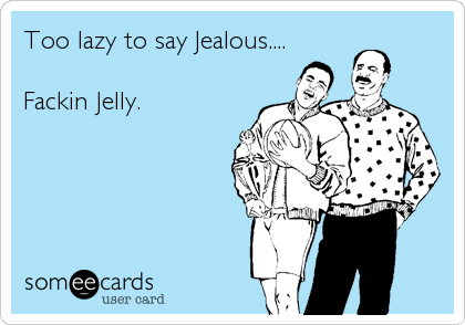 Too lazy to say Jealous....

Fackin Jelly.