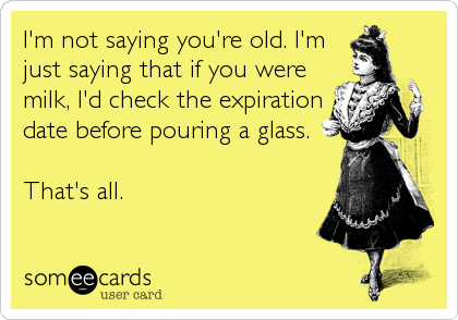I'm not saying you're old. I'm
just saying that if you were
milk, I'd check the expiration
date before pouring a glass.

That's all.