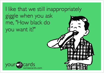 I like that we still inappropriately giggle when you ask
me, "How black do
you want it?"
