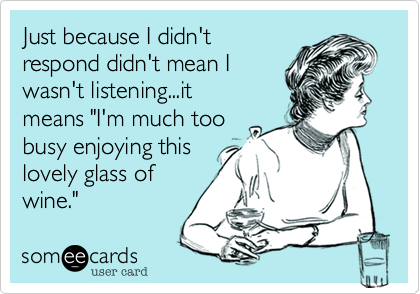 Just because I didn't
respond didn't mean I
wasn't listening...it
means "I'm much too
busy enjoying this
lovely glass of
wine." 