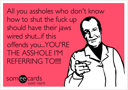 All you assholes who don't know how to shut the fuck up
should have their jaws
wired shut...if this
offends you...YOU'RE
THE ASSHOLE I'M
REFERRING TO!!!!!