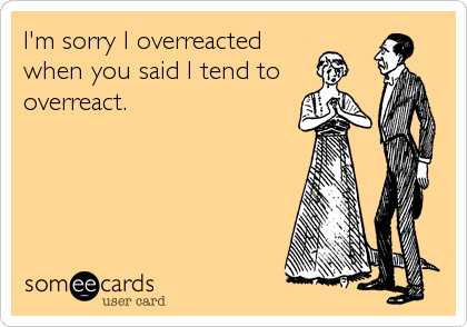 I'm sorry I overreacted
when you said I tend to
overreact.