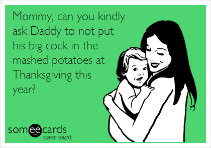 Mommy, can you kindly
ask Daddy to not put
his big cock in the
mashed potatoes at
Thanksgiving this
year?