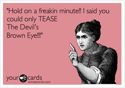 "Hold on a freakin minute!! I said you could only TEASE 
The Devil's
Brown Eye!!!"