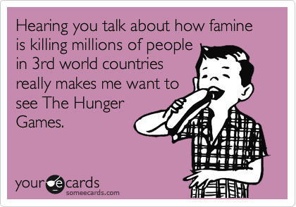 Hearing you talk about how famine is killing millions of people
in 3rd world countries
really makes me want to
see The Hunger
Games.