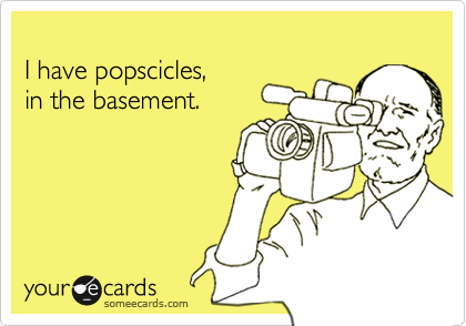 
I have popscicles,
in the basement.