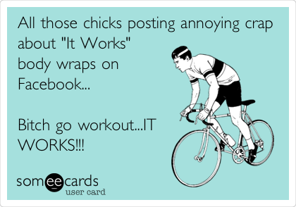 All those chicks posting annoying crap
about "It Works"
body wraps on
Facebook...                
                      
Bitch go workout...IT
WORKS!!! 