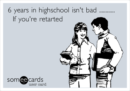 6 years in highschool isn't bad ............  
  If you're retarted 