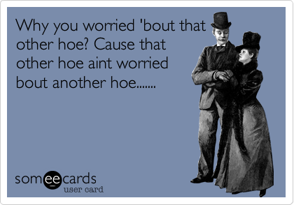 Why you worried 'bout that 
other hoe? Cause that
other hoe aint worried
bout another hoe.......