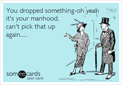 You dropped something-oh yeah
it's your manhood, 
can't pick that up
again......